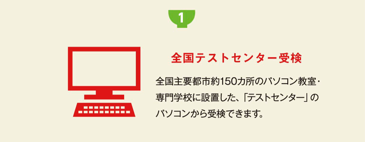 受検方法は2種類 1 全国テストセンター受検 全国主要都市約150カ所のパソコン教室・専門学校に設置した、「テストセンター」のパソコンから受検できます。 テストセンター受検はこちら