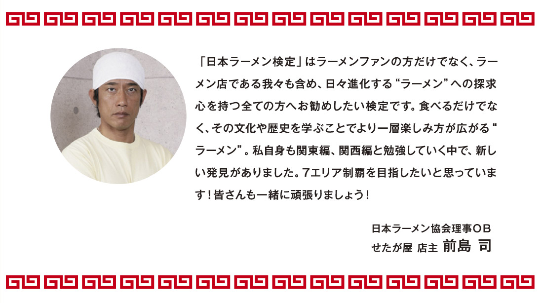受検者の皆様へ応援メッセージ 「日本ラーメン検定」はラーメンファンの方だけでなく、ラーメン店である我々も含め、日々進化する“ラーメン”への探求心を持つ全ての方へお勧めしたい検定です。食べるだけでなく、その文化や歴史を学ぶことでより一層楽しみ方が広がる“ラーメン”。私自身も関東編、関西編と勉強していく中で、新しい発見がありました。7エリア制覇を目指したいと思っています！皆さんも一緒に頑張りましょう！ 日本ラーメン協会理事ＯＢ せたが屋 店主 前島 司