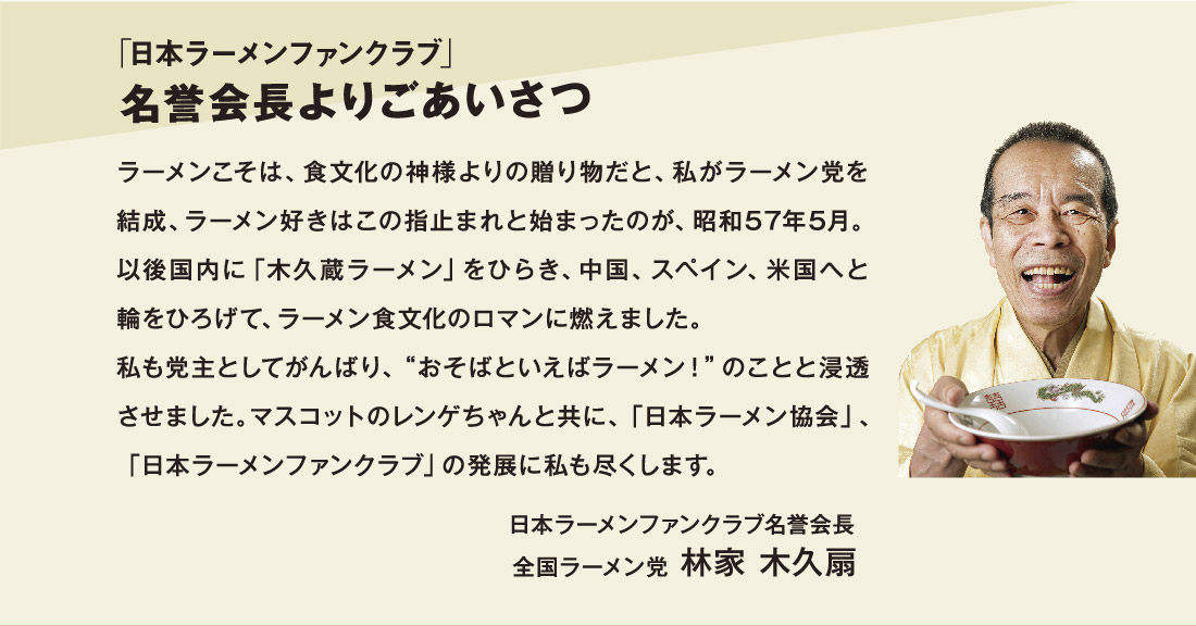 「日本ラーメンファンクラブ」名誉会長よりごあいさつ ラーメンこそは、食文化の神様よりの贈り物だと、私がラーメン党を結成、ラーメン好きはこの指止まれと始まったのが、昭和57年5月。以後国内に「木久蔵ラーメン」をひらき、中国、スペイン、米国へと輪をひろげて、ラーメン食文化のロマンに燃えました。私も党主としてがんばり、“おそばといえばラーメン！”のことと浸透させました。マスコットのレンゲちゃんと共に、「日本ラーメン協会」、「日本ラーメンファンクラブ」の発展に私も尽くします。 日本ラーメンファンクラブ名誉会長 全国ラーメン党 林家 木久扇