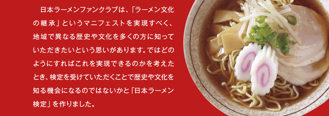 日本ラーメンファンクラブは、「ラーメン文化の継承」というマニフェストを実現すべく、地域で異なる歴史や文化を多くの方に知っていただきたいという思いがあります。ではどのようにすればこれを実現できるのかを考えたとき、検定を受けていただくことで歴史や文化を知る機会になるのではないかと「日本ラーメン検定」を作りました。