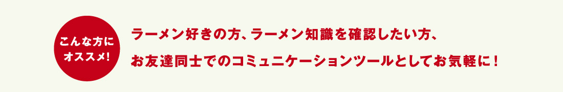 こんな方にオススメ！ラーメン好きの方、ラーメン知識を確認したい方、お友達同士でのコミュニケーションツールとしてお気軽に！