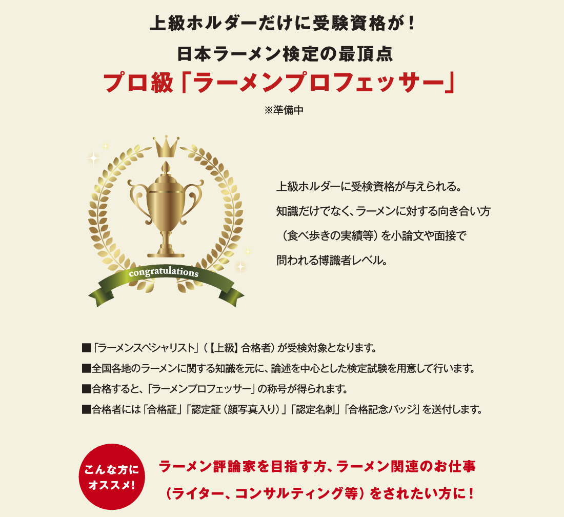 上級ホルダーだけに受験資格が！日本ラーメン検定の最頂点プロ級「ラーメンプロフェッサー」※準備中 上級ホルダーに受検資格が与えられる。知識だけでなく、ラーメンに対する向き合い方 ■「ラーメンスペシャリスト」（【上級】合格者）が受検対象となります。 ■全国各地のラーメンに関する知識を元に、論述を中心とした検定試験を用意して行います。■合格すると、「ラーメンプロフェッサー」の称号が得られます。 ■合格者には「合格証」「認定証（顔写真入り）」「認定名刺」「合格記念バッジ」を送付します。（食べ歩きの実績等）を小論文や面接で問われる博識者レベル。こんな方にオススメ！ ラーメン評論家を目指す方、ラーメン関連のお仕事（ライター、コンサルティング等）をされたい方に！