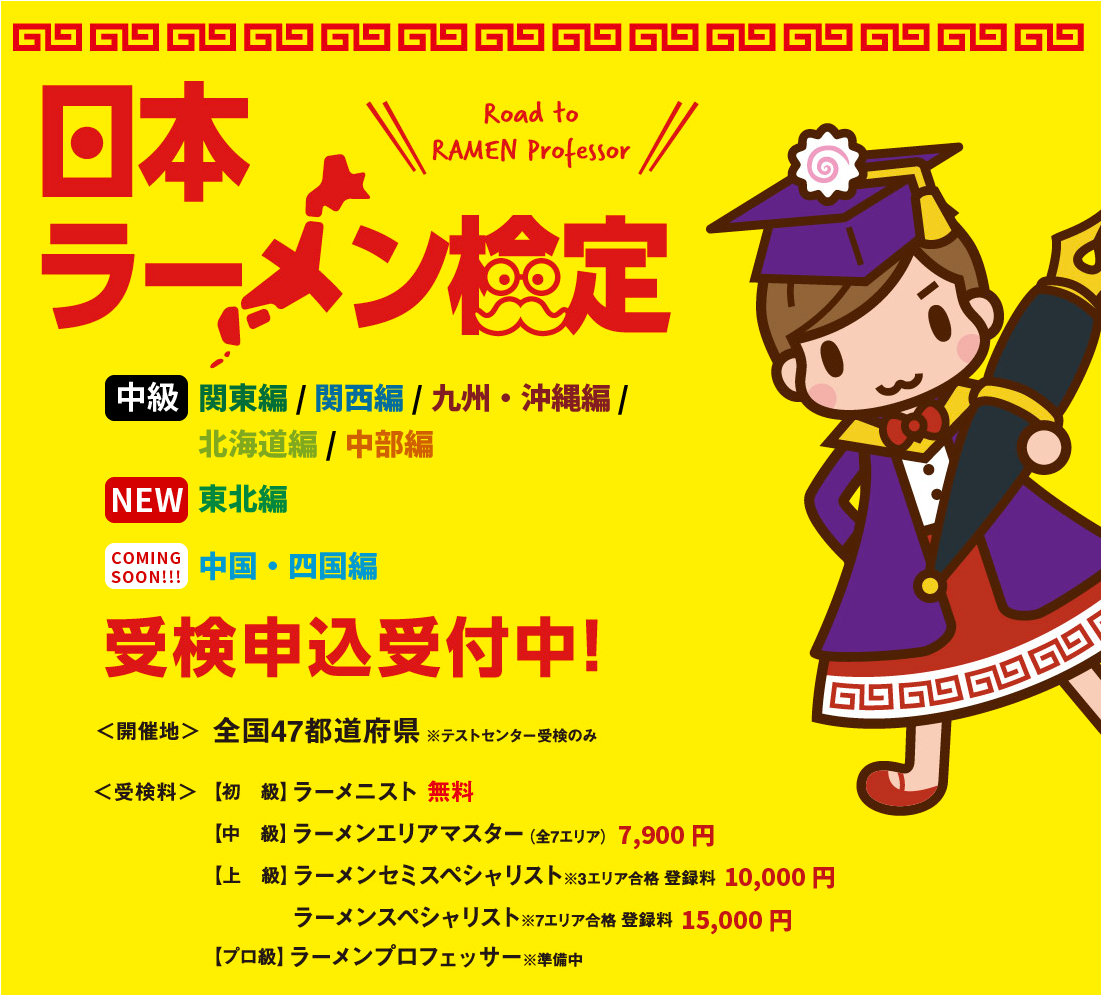 日本ラーメン検定 【中級】関東編/関西編/九州編・沖縄編/北海道編/中部編 【NEW】東北編 【COMING SOON!!!】中国・四国編 受検申込受付中 全国47都道府県 ※テストセンター受検のみ 【初　級】ラーメニスト 無料 【中　級】ラーメンエリアマスター（全7エリア） 7,900円 【上　級】ラーメンセミスペシャリスト※3エリア合格 登録料 10,000円 ラーメンスペシャリスト※7エリア合格 登録料 15,000円 【プロ級】ラーメンプロフェッサー※準備中