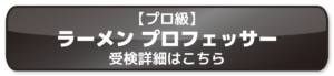 【プロ級】 ラーメン プロフェッサー 受検詳細はこちら