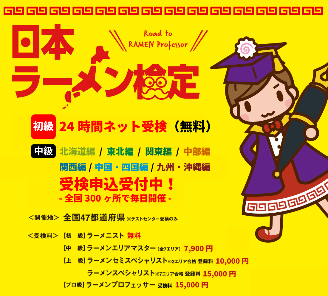 日本ラーメン検定 【初級】24時間ネット受検（無料） 【中級】北海道編 / 東北編 / 関東編 / 中部編 / 関西編 / 中国・四国編 / 九州編・沖縄編 受検申込受付中！ -全国300ヶ所で毎日開催 全国47都道府県 ※テストセンター受検のみ 【初級】ラーメニスト 無料 【中級】ラーメンエリアマスター（全7エリア） 7,900円 【上級】ラーメンセミスペシャリスト※3エリア合格 登録料 10,000円 / ラーメンスペシャリスト※7エリア合格 登録料 15,000円 【プロ級】ラーメンプロフェッサー 受検料 15,000円